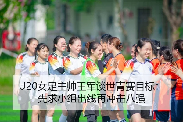 U20女足主帅王军谈世青赛目标：先求小组出线再冲击八强